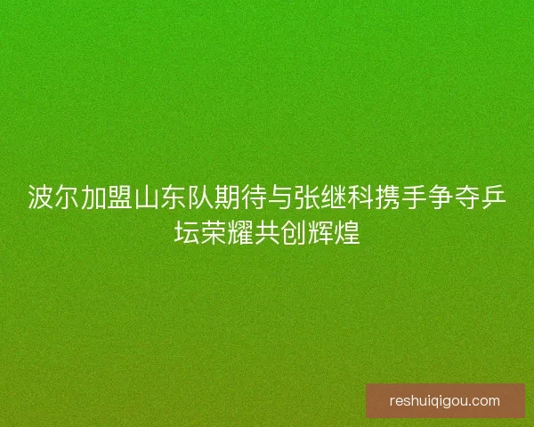 波尔加盟山东队期待与张继科携手争夺乒坛荣耀共创辉煌