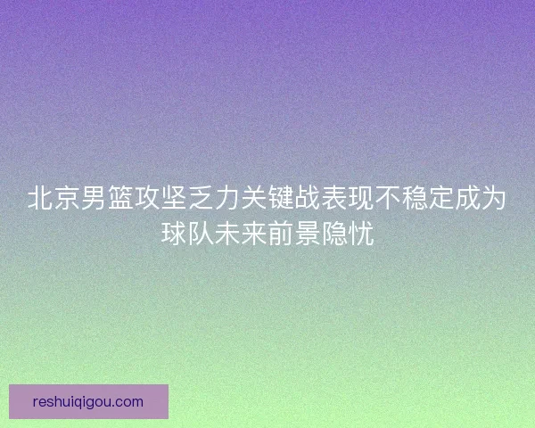 北京男篮攻坚乏力关键战表现不稳定成为球队未来前景隐忧