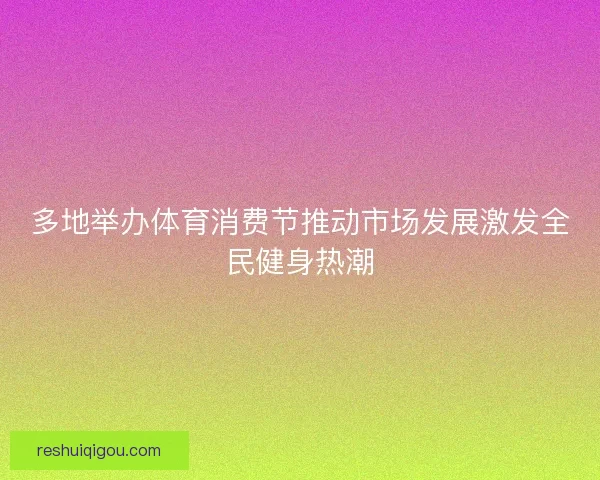 多地举办体育消费节推动市场发展激发全民健身热潮