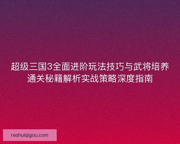 超级三国3全面进阶玩法技巧与武将培养通关秘籍解析实战策略深度指南