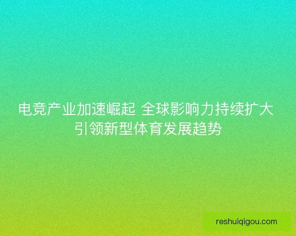 电竞产业加速崛起 全球影响力持续扩大 引领新型体育发展趋势